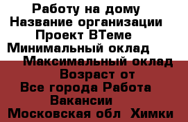 Работу на дому › Название организации ­ Проект ВТеме  › Минимальный оклад ­ 600 › Максимальный оклад ­ 3 000 › Возраст от ­ 18 - Все города Работа » Вакансии   . Московская обл.,Химки г.